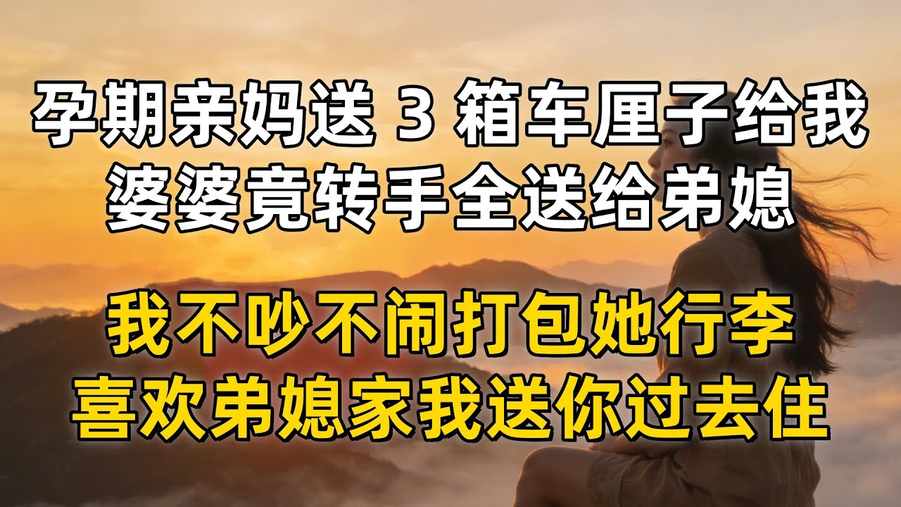孕期亲妈送 3 箱车厘子给我补身体，婆婆竟转手全送给弟媳，我不吵不闹打包她行李，喜欢弟媳家我送你过去住