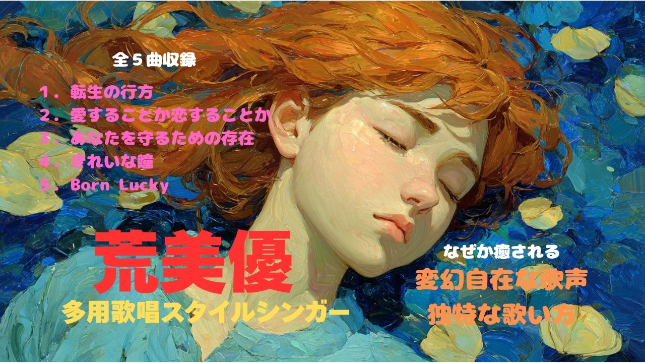荒美優　多用歌唱スタイルシンガー　全５曲収録　１．転生の行方　２．愛することか恋することか　３．あなたを守るための存在　４．きれいな瞳　５．Born Lucky