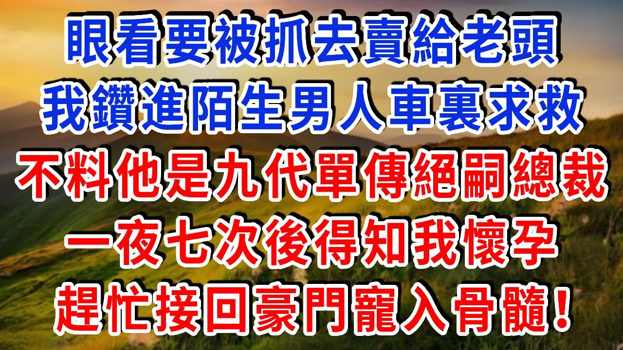 眼看要被抓去賣給老頭，我慌忙鑽進陌生男人車裏求救，殊不知他是九代單傳的絕嗣總裁！一夜七次後得知我懷孕，趕忙接回豪門寵入骨髓！