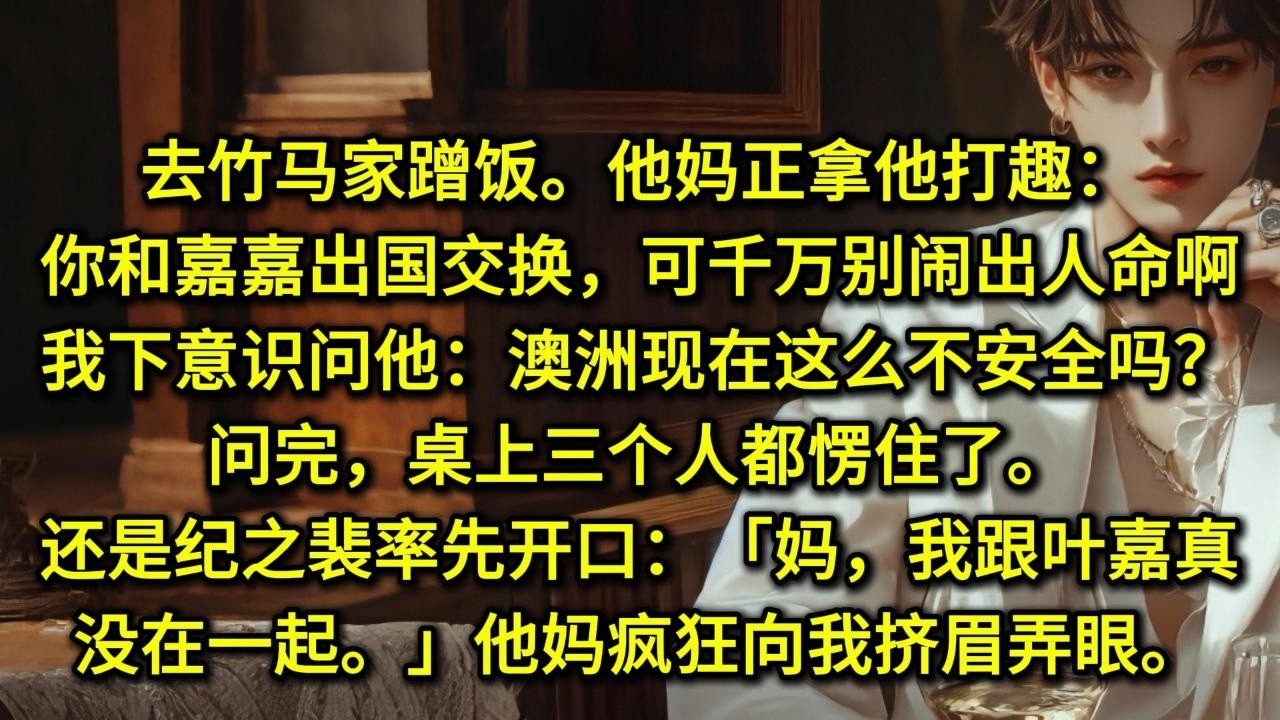 去竹马家蹭饭。他妈正拿他打趣：「你和嘉嘉出国交换，可千万别闹出人命啊。」我下意识问他：「澳洲现在这么不安全吗？」问完，桌上三个人都愣住了。还是纪之裴率先开口：「妈，我跟叶嘉真没在一起。」