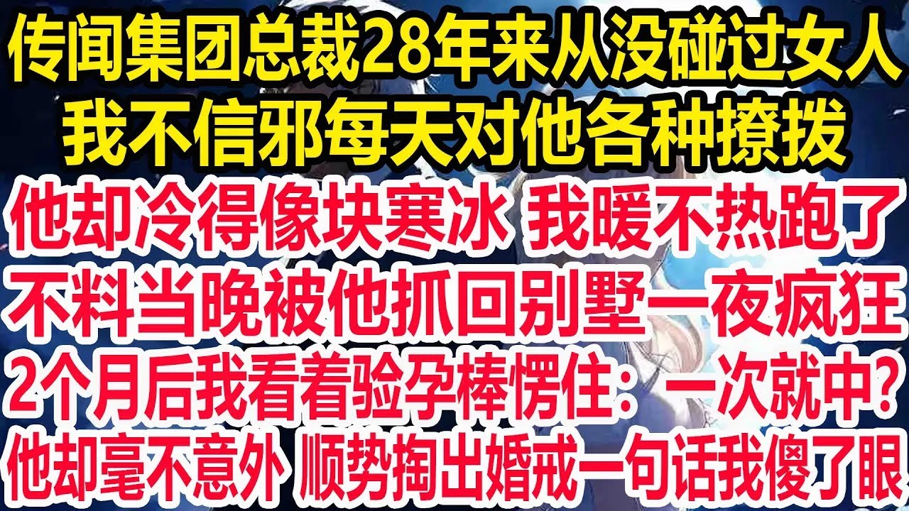 传闻集团总裁28年来从没碰过女人，我不信邪每天对他各种撩拨，他却冷得像块寒冰 我暖不热跑了。不料当晚被他抓回别墅一夜疯狂，2个月后我看着验孕棒愣住：一次就中？他却毫不意外，顺势掏出婚戒一句话我傻了眼！