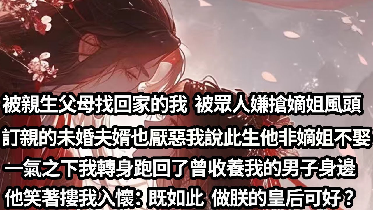 【完结】【一口氣看完】我找到了親生父母，卻因搶了嫡姐風頭成了眾人嫌，訂了娃娃親的未婚夫婿厭惡我說此生非嫡姐不娶，一氣之下我轉身跑回收養我的男子身邊，他笑著將我摟入懷「既如此 此後便做朕的皇后可好？