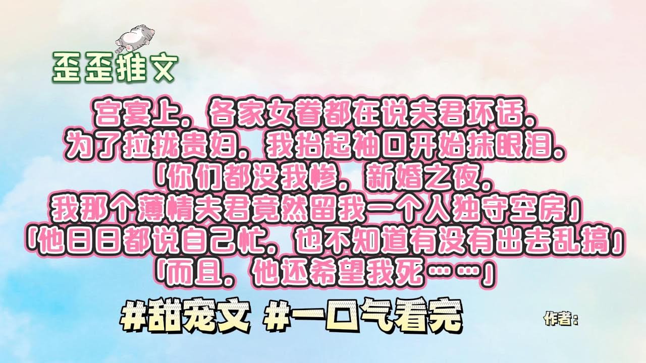 宫宴上，各家女眷都在说夫君坏话。为了拉拢贵妇，我抬起袖口开始抹眼泪。「你们都没我惨，新婚之夜，我那个薄情夫君竟然留我一个人独守空房…」「他日日都说自己忙，也不知道有没有出去乱搞」#甜宠文 #一口气看完