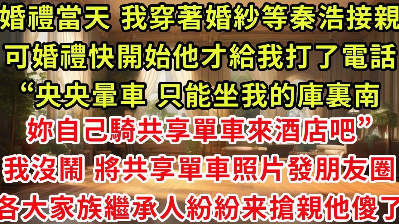 婚禮當天 我穿著婚紗等秦浩來接親，可婚禮快開始他才給我打了一個電話“央央暈車，只能坐我的庫裏南，妳自己騎共享單車來酒店吧”我沒鬧 將共享單車照片發朋友圈，半小時後 各大家族繼承人紛紛搶親他傻了