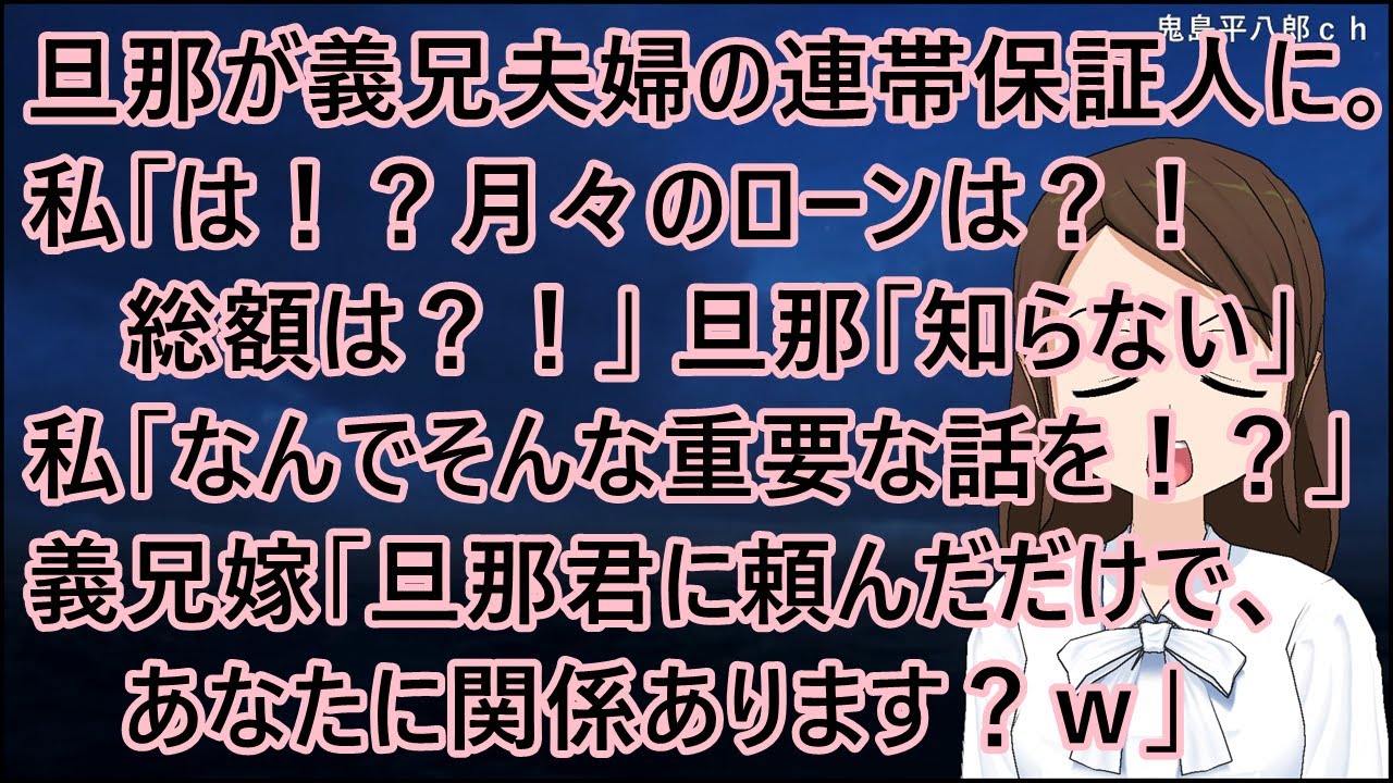 旦那が義兄夫婦の連帯保証人になってた。私「は！？月々のローンは？！総額は？！」旦那「知らない」私「なんでそんな重要な話を！？」義兄嫁「旦那君に頼んだだけで、あなたに関係あります？ｗ」【修羅場】