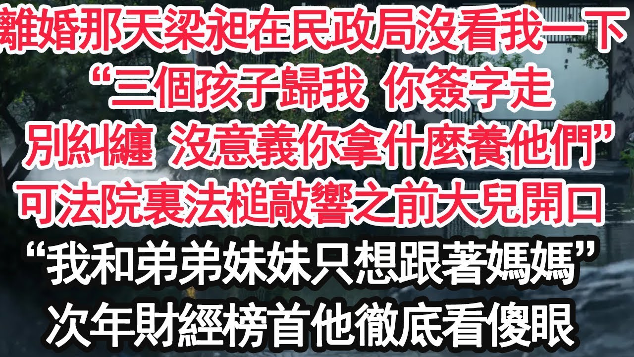 離婚那天梁昶在民政局沒看我一下，“三個孩子歸我 你簽字走，別糾纏 沒意義你拿什麼養他們”可法院裏法槌敲響之前大兒開口，“我和弟弟妹妹只想跟著媽媽”次年財經榜首他徹底看傻眼【顧亞男】【大女主】【婚姻】