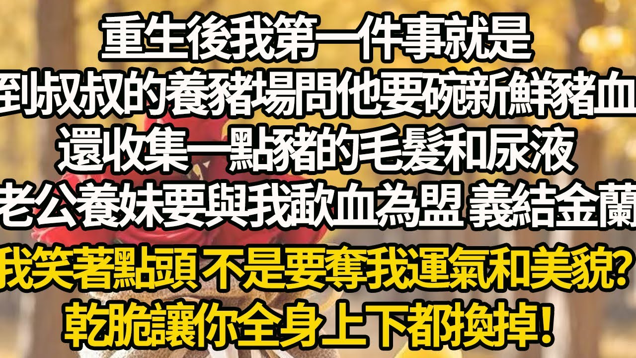 【完結】重生後我第一件事就是，到叔叔的養豬場問他要碗新鮮豬血，還收集一點豬的毛髮和尿液，老公養妹要與我歃血為盟 義結金蘭，我笑著點頭 不是要奪我運氣和美貌？乾脆讓你全身上下都換掉！