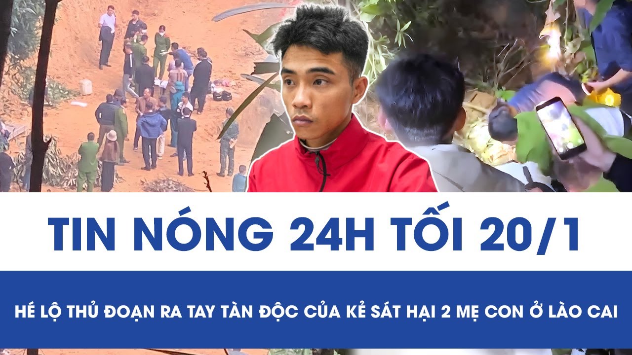 Tối 20/1: Phẫn nộ lời khai của “kẻ thủ ác” sát hại 2 mẹ con ở Lào Cai, hé lộ thủ đoạn ra tay tàn độc