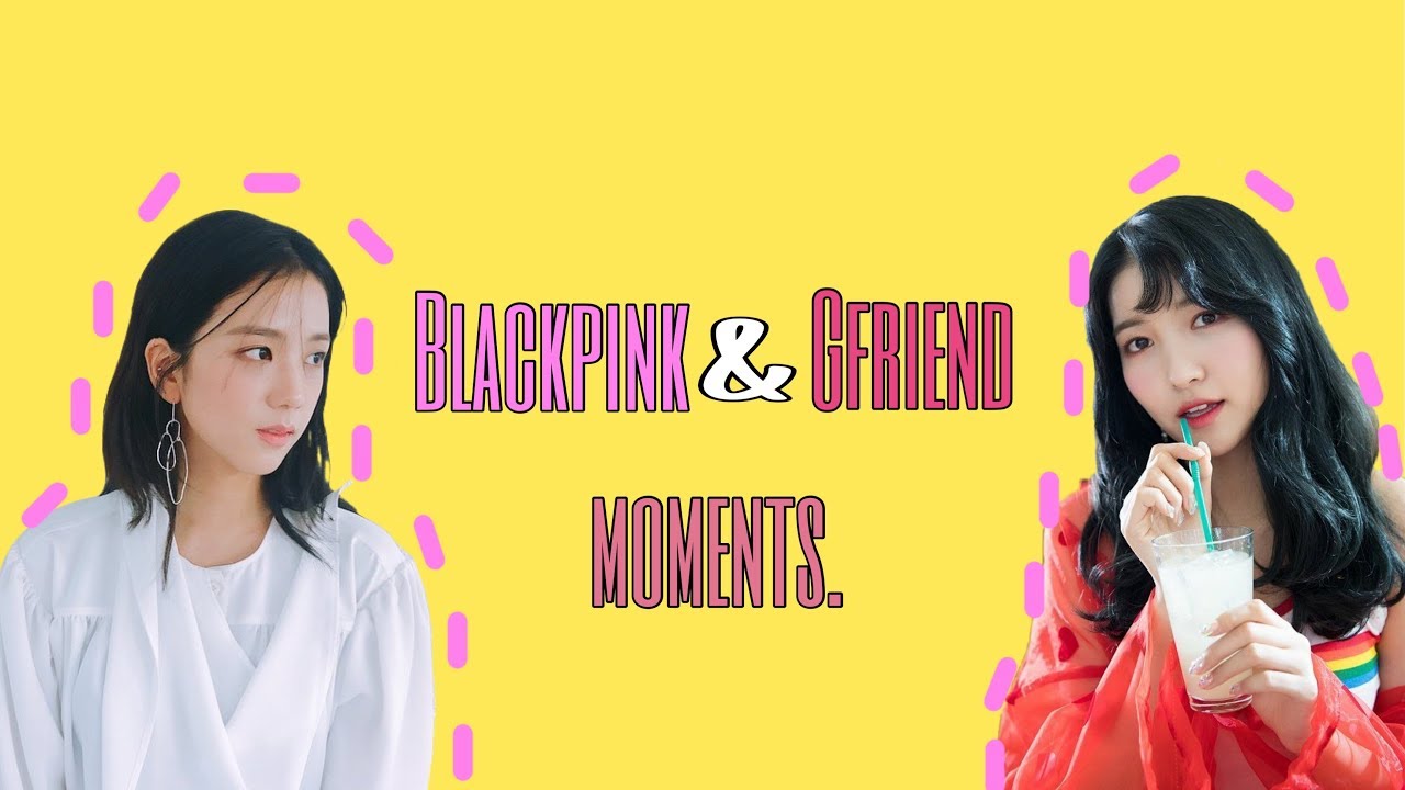 Blackpink and GFRIEND moments.