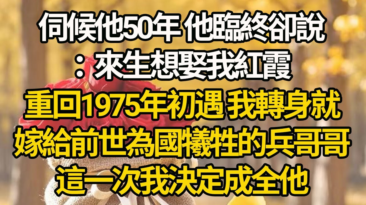 【完結】伺候他50年 他臨終卻說：來生想娶我紅霞，重回1975年初遇，我轉身就嫁給前世為國犧牲的兵哥哥，這一次我決定成全他#有聲書 #年代