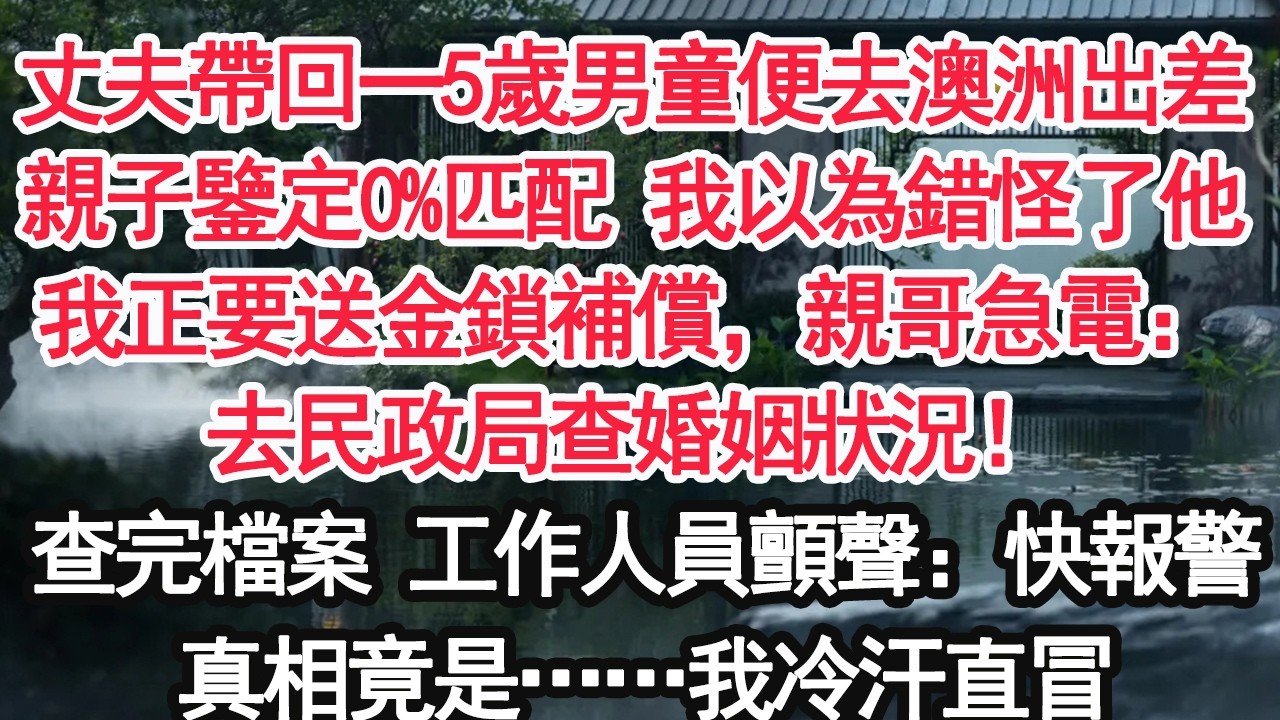 丈夫帶回一5歲男童便去澳洲出差親子鑒定0%匹配 我以為錯怪了他我正要送金鎖補償，親哥急電：去民政局查婚姻狀況！查完檔案 工作人員顫聲：快報警真相竟是……我冷汗直冒【顧亞男】【大女主】【婚姻自主】