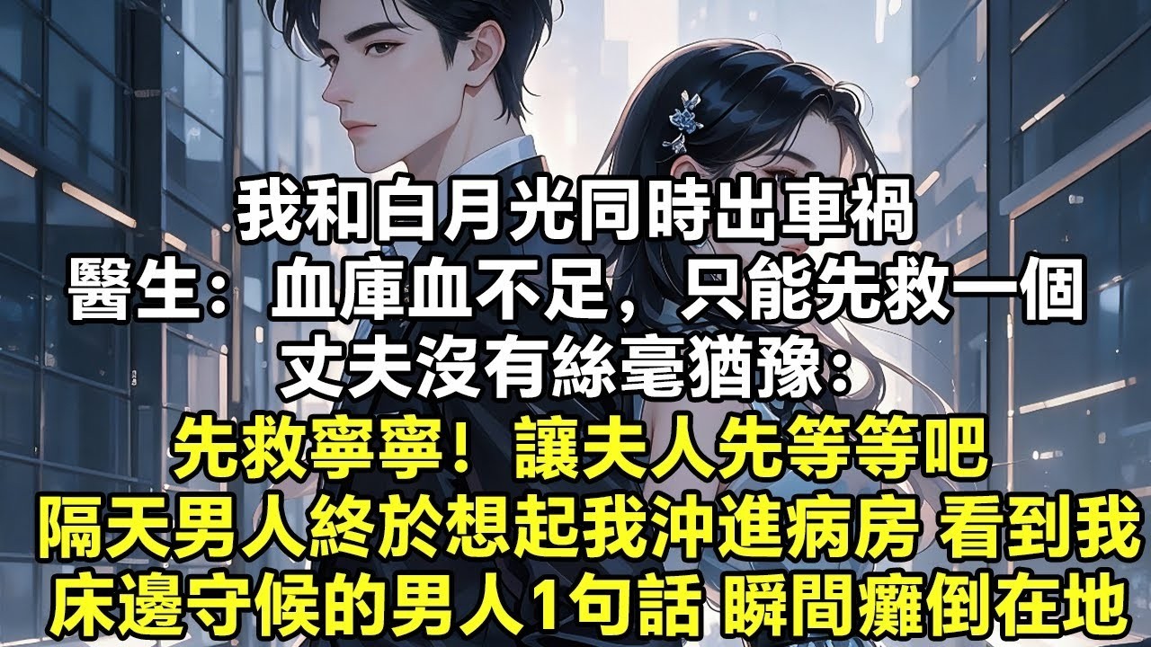 我和白月光同時出車禍 醫生：血庫血不足，只能先救一個 丈夫沒有絲毫猶豫： 先救寧寧！讓夫人先等等吧 隔天男人終於想起我沖進病房 看到我床邊守候的男人1句話 他瞬間癱倒在地【追妻】【言情】【爽文