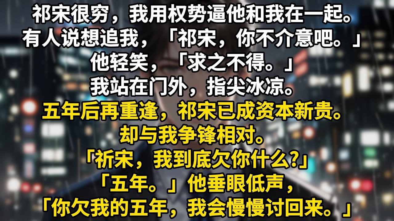 祁宋很穷，我用权势逼他和我在一起。有人说想追我，「祁宋，你不介意吧。」他轻笑，「求之不得。」我站在门外，指尖冰凉。五年后再重逢，祁宋已成资本新贵。却与我争锋相对。