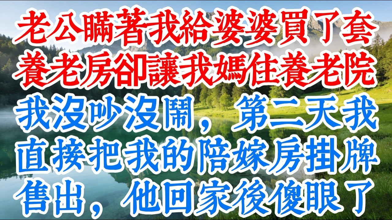 【完结】老公瞞著我給婆婆買了套養老房，卻讓我媽住養老院，我沒吵沒鬧，第二天我直接把我的陪嫁房掛牌售出，他回家後傻眼了