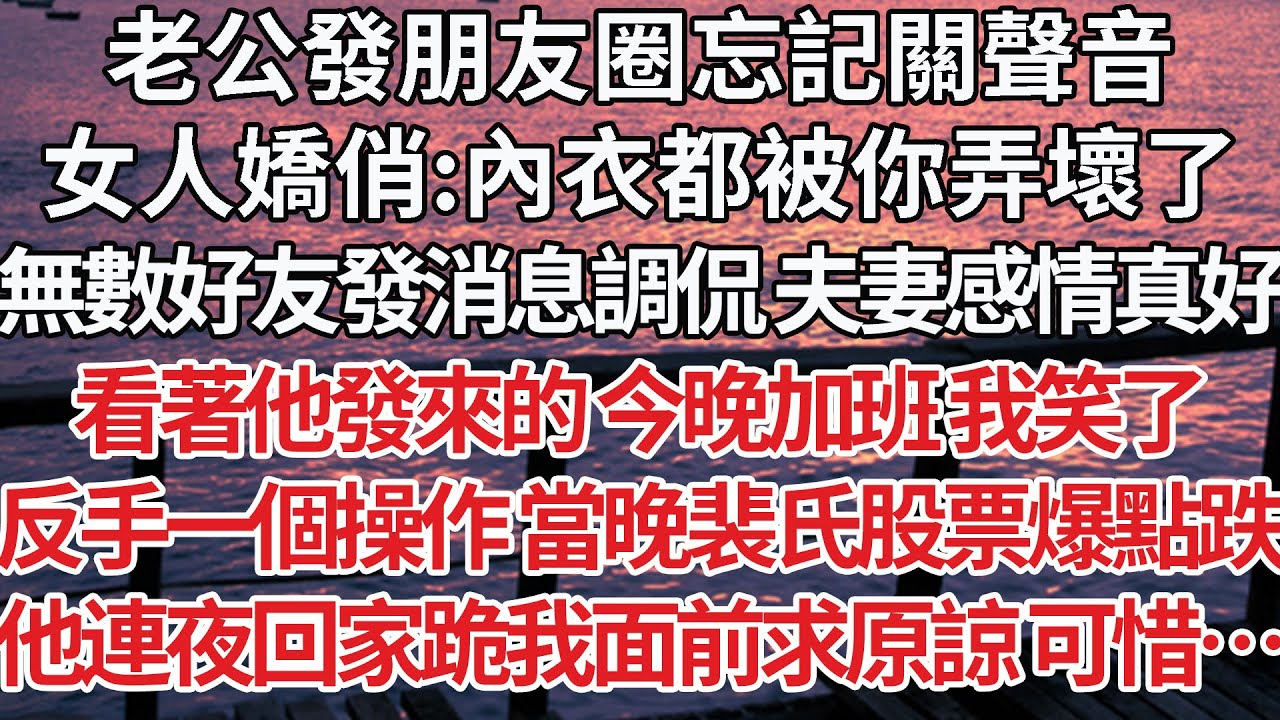 【完結】老公發朋友圈忘記關聲音，女人嬌俏:內衣都被你弄壞了，無數好友發消息調侃 夫妻感情真好，看著他發來的 今晚加班 我笑了，反手一個操作 當晚裴氏股票爆點跌，他連夜回家跪我面前求原諒 可惜…【爽文】