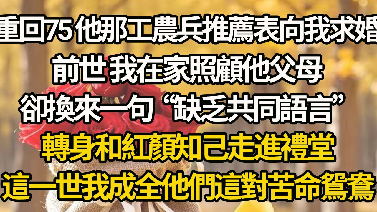 【完結】重回75 他那工農兵推薦表向我求婚，前世 我在家照顧他父母，卻換來一句“缺乏共同語言”，轉身和紅顏知己走進禮堂，這一世我成全他們這對苦命鴛鴦