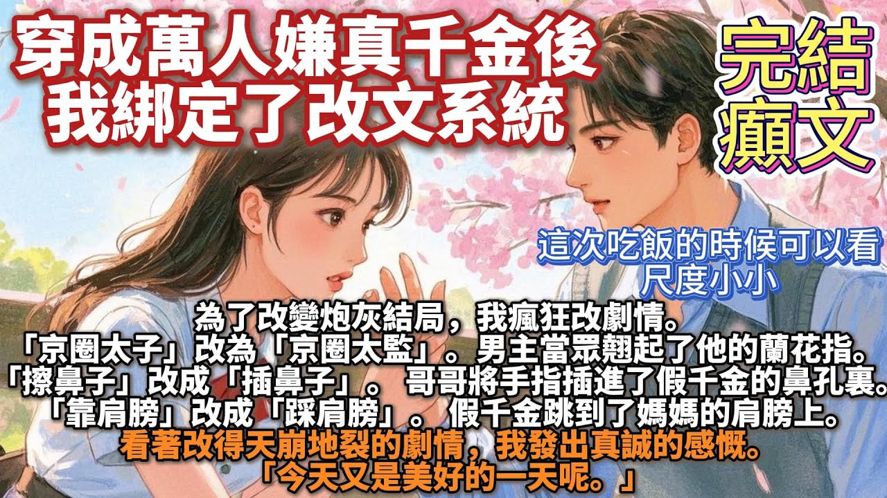 完結癲文（程度一般）：穿成萬人嫌真千金後，我綁定了改文系統。為了改變炮灰結局，我瘋狂改劇情「京圈太子」改為「京圈太監」，男主當眾翹起了他的蘭花指「擦鼻子」改成「插鼻子」，哥哥將手指插進了假千金的鼻孔裏