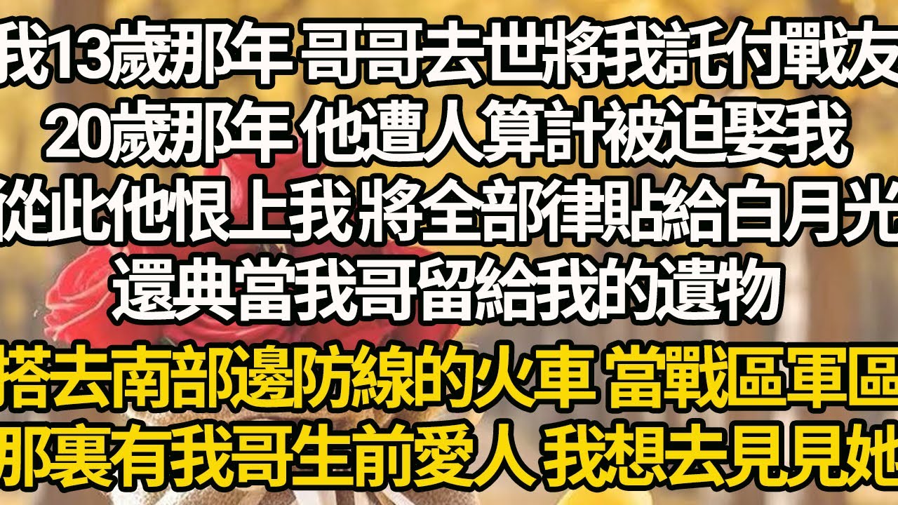 【完結】我13歲那年 哥哥去世將我託付戰友，20歲那年 他遭人算計被迫娶我，從此他恨上我 將全部律貼給白月光，還典當我哥留給我的遺物，搭去南部邊防線的火車 當戰區軍區，那裏有我哥生前愛人 我想去見見她