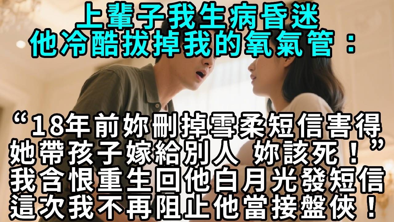 上輩子我生病昏迷，他冷酷拔掉我的氧氣管：“18年前妳刪掉雪柔短信，害得她帶著孩子嫁給別人 。妳該死！”我含恨重生回他白月光發短信時，這次我不再阻止他當接盤俠！
