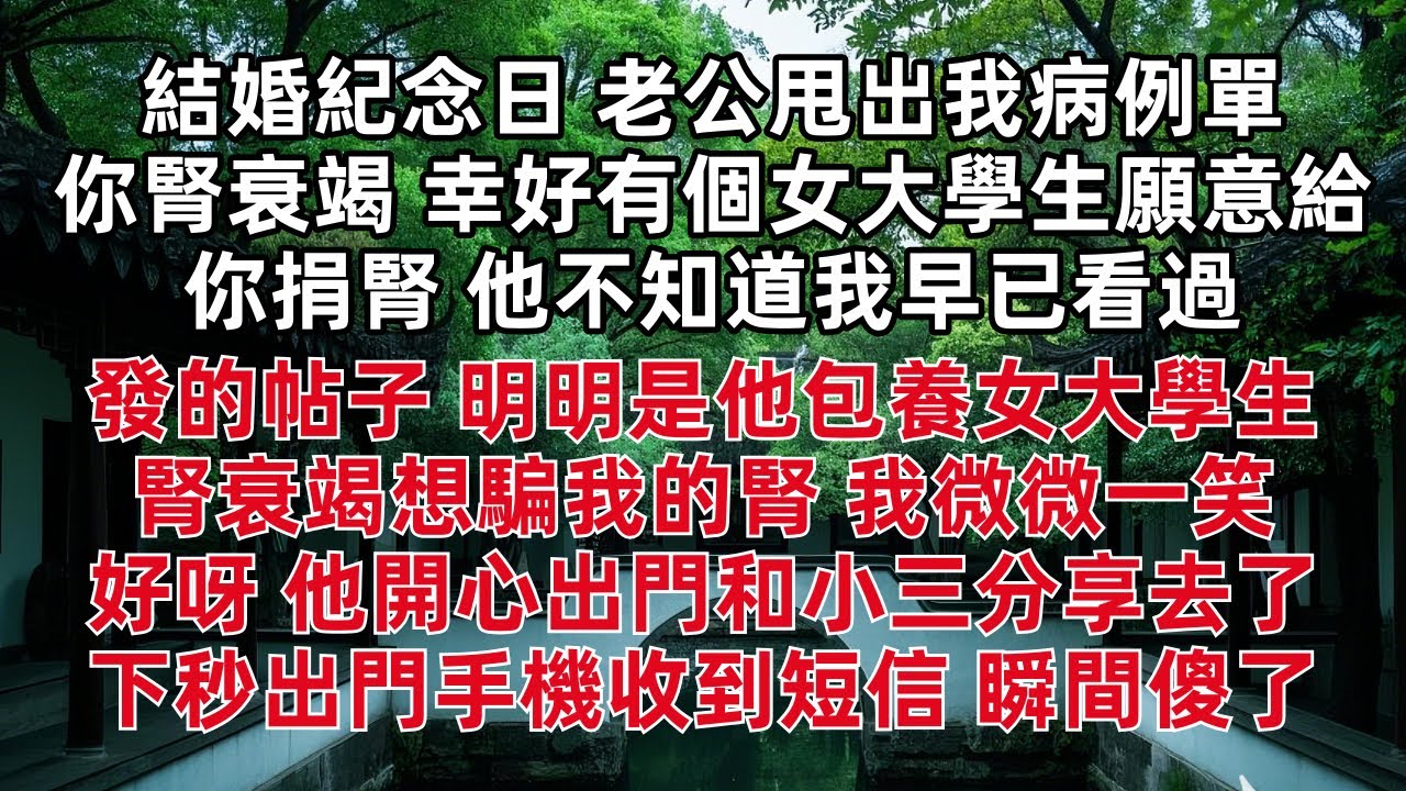 結婚紀念日 老公甩出我病例單 :你腎衰竭 幸好有個女大學生願意給你捐腎 他不知道我早已看過他發的帖子 明明是他包養女大學生腎衰竭想騙我的腎 我微微一笑 好呀 他開心出門和小三分享去了 下秒瞬間傻了