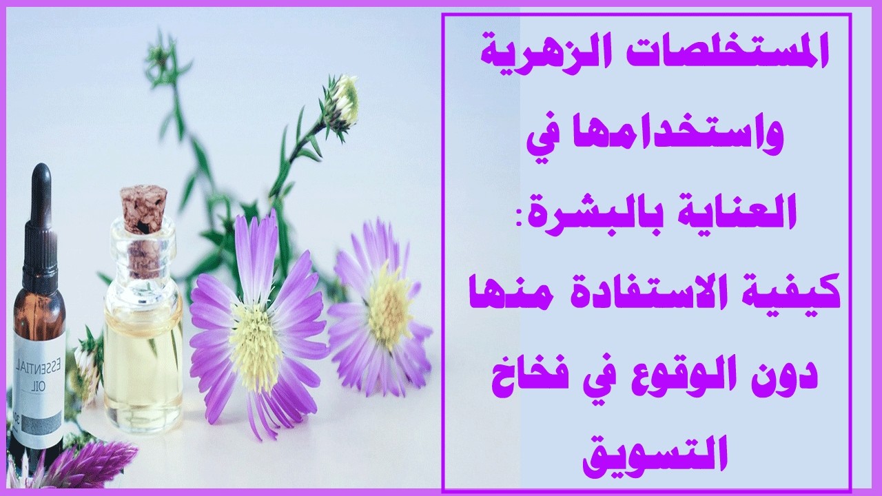 المستخلصات الزهرية واستخدامها في العناية بالبشرة كيفية الاستفادة منها دون الوقوع في فخاخ التسويق