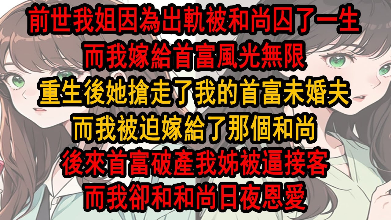 前世我姊因為不甘寂寞出軌，卻被和尚抓住囚了一生，而我嫁給首富風光無限，重生後她搶走了我的首富未婚夫，而我被迫嫁給了那個和尚，後來首富破產我姐被逼接客哭瞎雙眼，而我卻和和尚日夜恩愛
