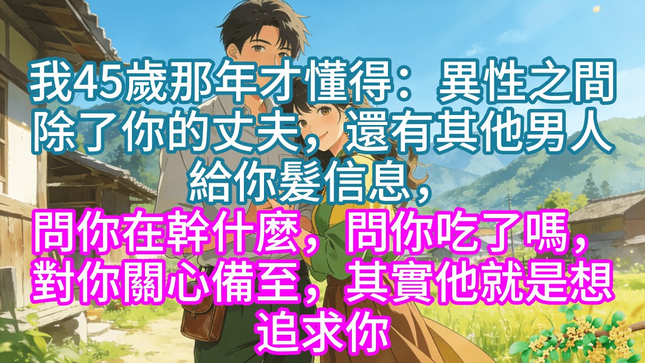 完結】我45歲那年才懂得：異性之間除了你的丈夫，還有其他男人給你髮信息，問你在幹什麼，問你吃了嗎，對你關心備至，其實他就是想追求你