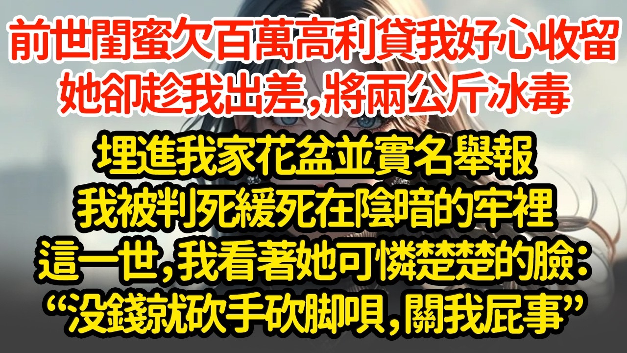 前世閨蜜欠百萬高利貸，我好心收留她卻趁我出差，將兩公斤冰毒埋進我家花盆，並實名舉報我被判死緩死在陰暗的牢裡，這一世，我看著她可憐楚楚的臉：“没钱还就砍手砍脚呗，关我屁事”
