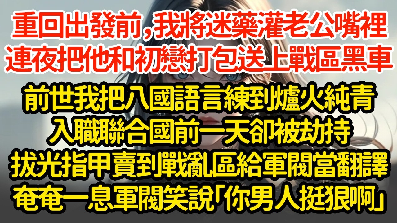 重回出發前夜，我將迷藥灌老公嘴裡，連夜把他和初戀打包送上戰區黑車，前世我把八國語言練到爐火純青入職聯合國前一天卻被劫持拔光指甲賣到戰亂區給軍閥當翻譯奄奄一息時軍閥笑說「你男人挺狠啊」