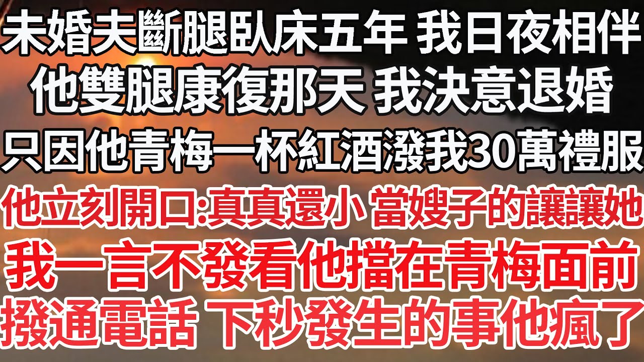 【完结】未婚夫斷腿臥床五年 我日夜相伴，他雙腿康復那天 我決意退婚，只因他青梅一杯紅酒潑我30萬禮服，他立刻開口：真真還小 當嫂子的讓讓她，我一言不發看他擋在青梅面前，撥通電話 下秒發生的事他瘋了
