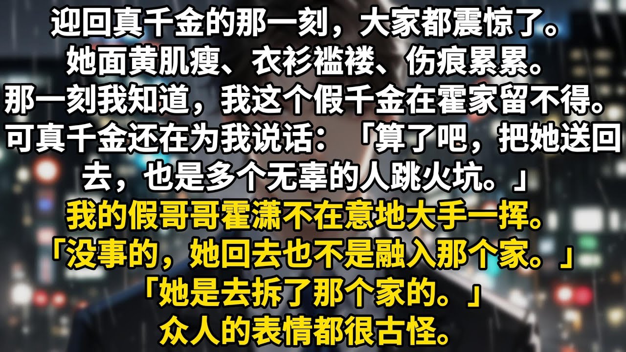迎回真千金的那一刻，大家都震惊了。她面黄肌瘦、衣衫褴褛、伤痕累累。那一刻我就知道，我这个假千金在霍家留不得了。可真千金还在为我说话。「算了吧，把她送回去，也是多个无辜的人跳火坑。」