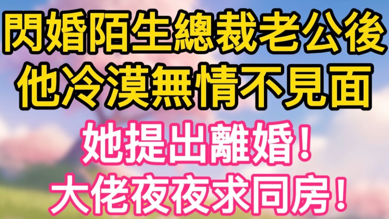 【故事】閃婚陌生總裁老公後，他冷漠無情不見面，她提出離婚！大佬夜夜求同房！