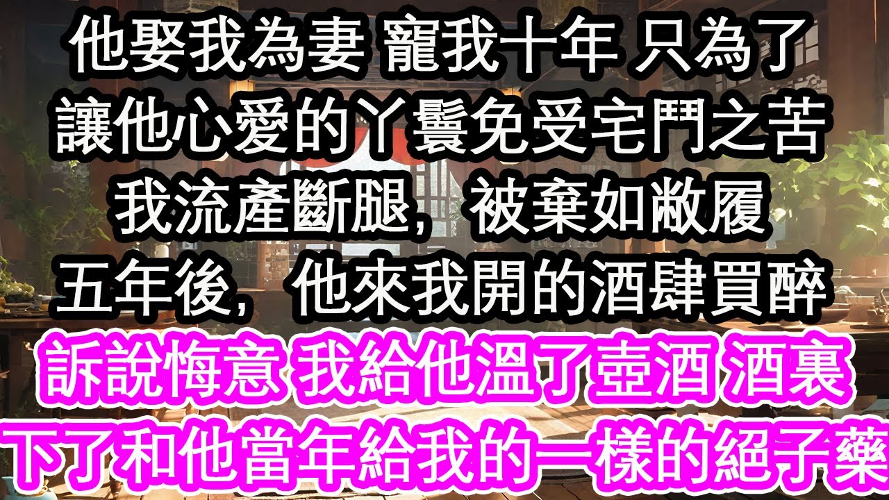 他娶我為妻 寵我十年 只為了讓他心愛的丫鬟免受宅鬥之苦我流產斷腿，被棄如敝履五年後，他來我開的酒肆買醉訴說悔意 我給他溫了壺酒 酒裏下了和他當年給我的一樣的絕子藥【花開】【愛情】【生活】