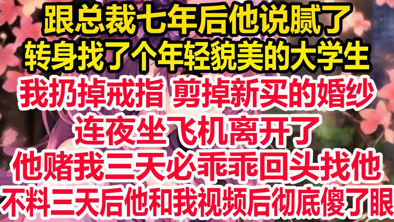 跟总裁七年后他说腻了，转身找了个年轻貌美的大学生，我扔掉戒指 剪掉新买的婚纱，连夜坐飞机离开了，他赌我三天必乖乖回头找他，不料三天后他和我视频后彻底傻了眼！
