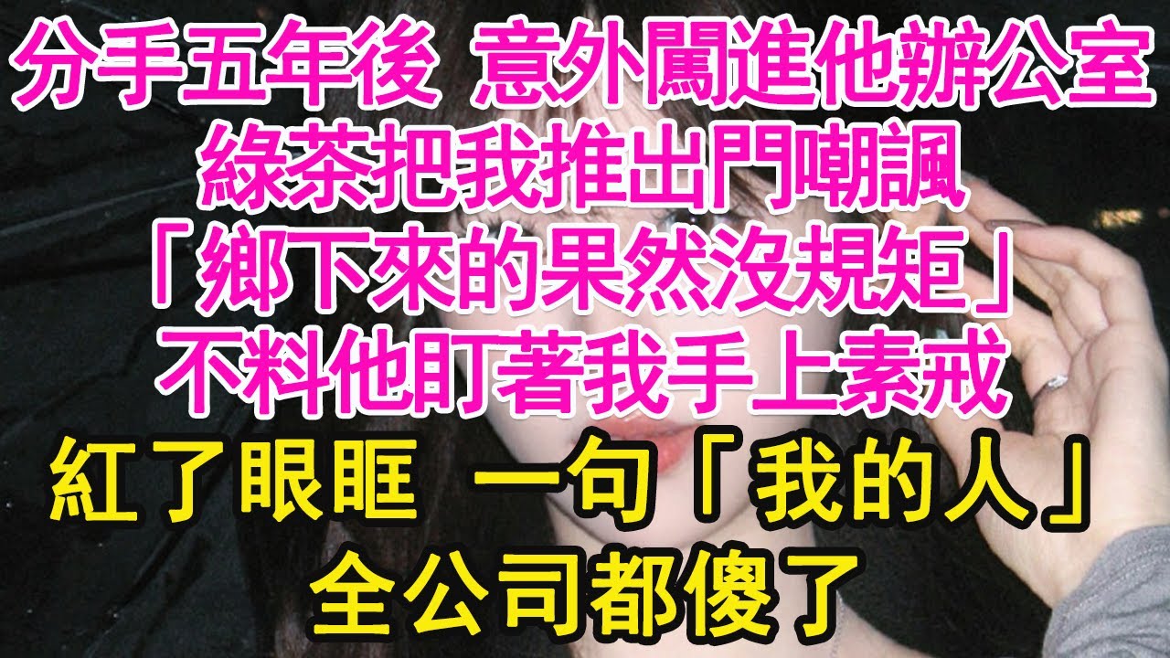 分手五年後 意外闖進他辦公室，綠茶把我推出門嘲諷，「鄉下來的果然沒規矩」不料他盯著我手上素戒，紅了眼眶 一句「我的人」全公司都傻了【琉璃】【甜寵】【霸總】