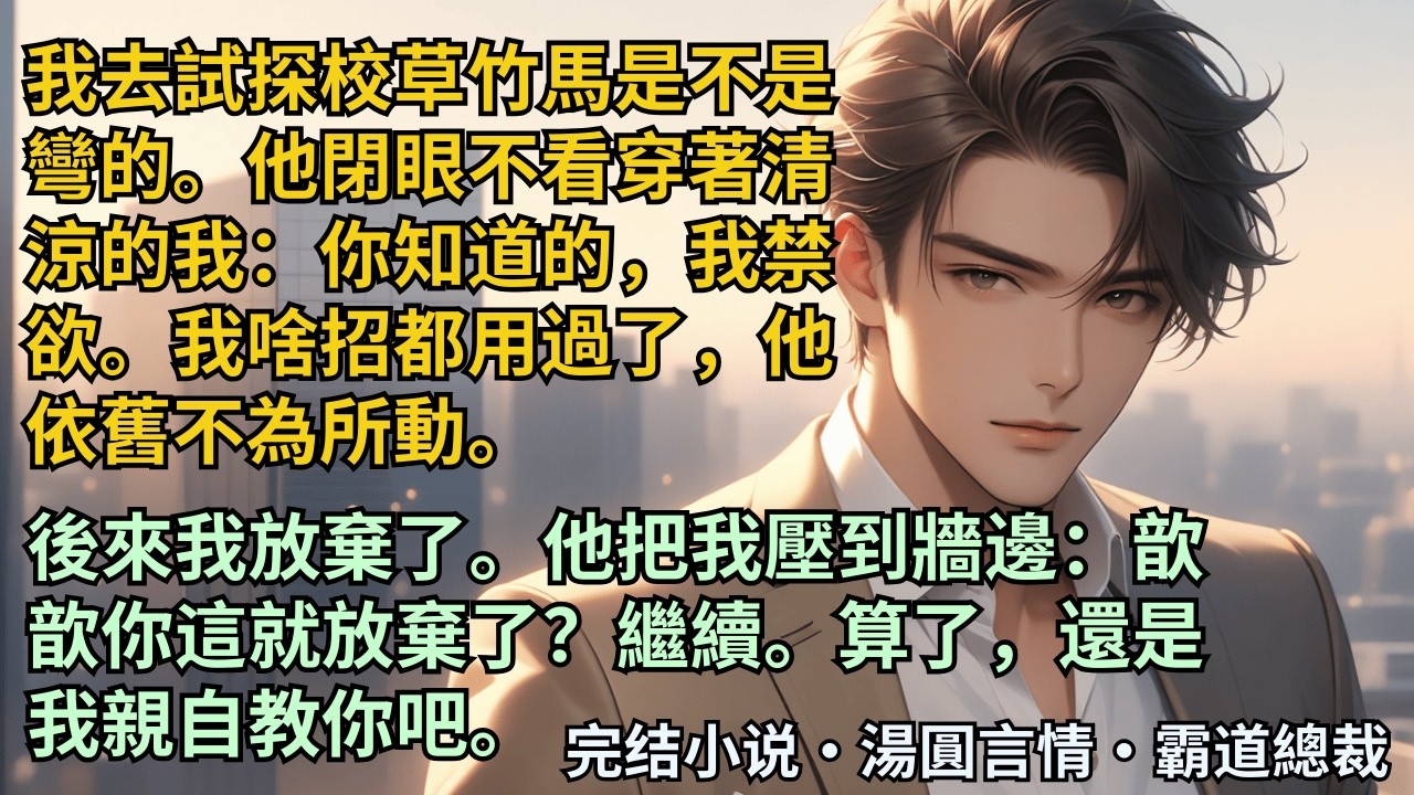 【完結小說】我去試探校草竹馬是不是彎的。他閉眼不看穿著清涼的我：你知道的我禁欲。我啥招都用過了，他依舊不為所動。後來我放棄了。他把我壓到牆邊：歆歆你這就放棄了？繼續。#小說 #爽文 #甜文 #霸道總裁