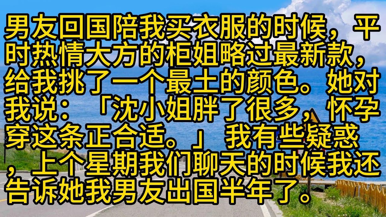 【完結】男友回国陪我买衣服的时候，平时热情大方的柜姐略过最新款，给我挑了一个最土的颜色。她对我说：「沈小姐胖了很多，怀孕穿这条正合适。」 我有些疑惑，上个星期我们聊天的时候我还告诉她我男友出国半年了。