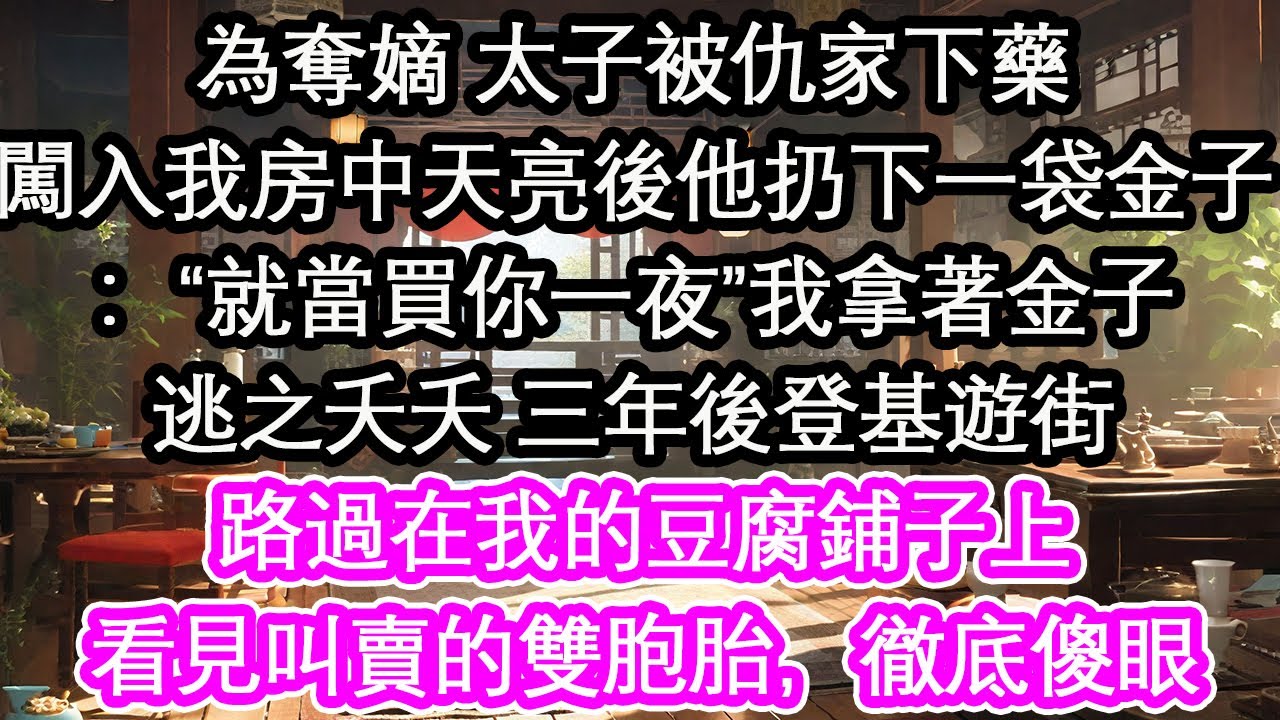 為奪嫡 太子被仇家下藥闖入我房中天亮後他扔下一袋金子：“就當買你一夜”我拿著金子逃之夭夭 三年後登基遊街路過在我的豆腐鋪子上看見叫賣的雙胞胎，徹底傻眼【花開】【愛情】【生活】