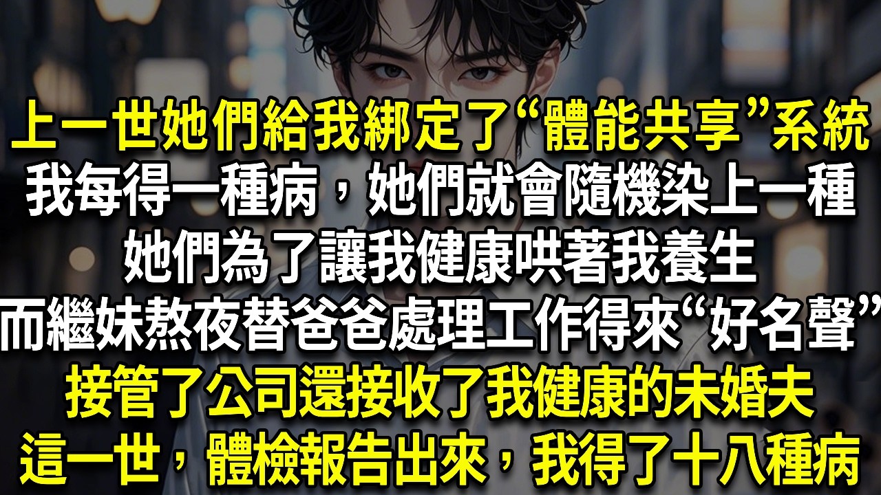 上一世她們給我綁定了“體能共享”我每得一種病，她們就會隨機染上一種上一世，她們哄著我養生而繼妹熬夜替爸爸處理工作得來“好名聲”接管了公司還接收了我健康的未婚夫這一世，體檢報告出來，我得了十八種病
