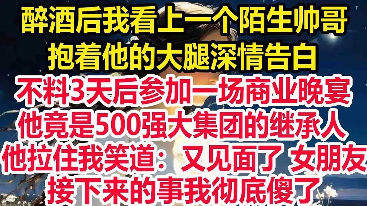 醉酒后我看上一个陌生帅哥，抱着他的大腿深情告白，不料3天后参加一场商业晚宴，他竟是500强大集团的继承人，他拉住我笑道：又见面了 女朋友。接下来的事我彻底傻了！