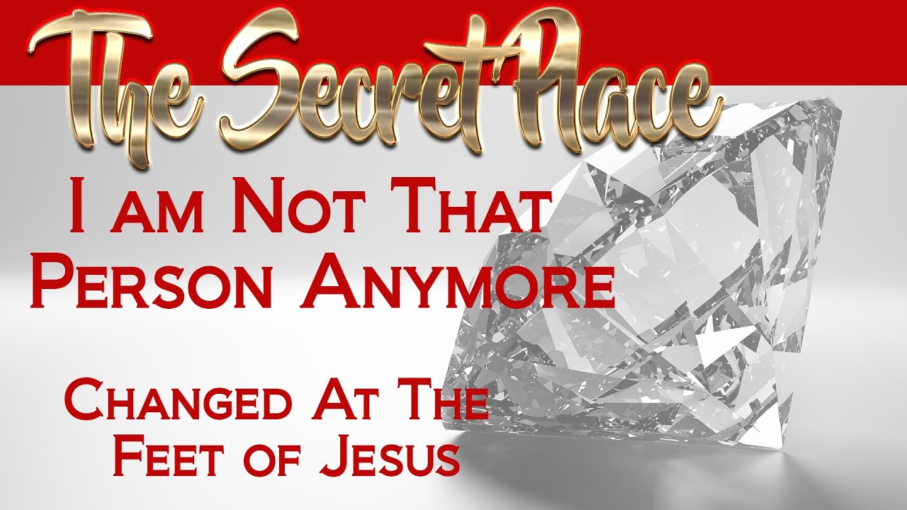 The Secret Place  I Am Not The Same Person Anymore  Changed At The Feet of Jesus