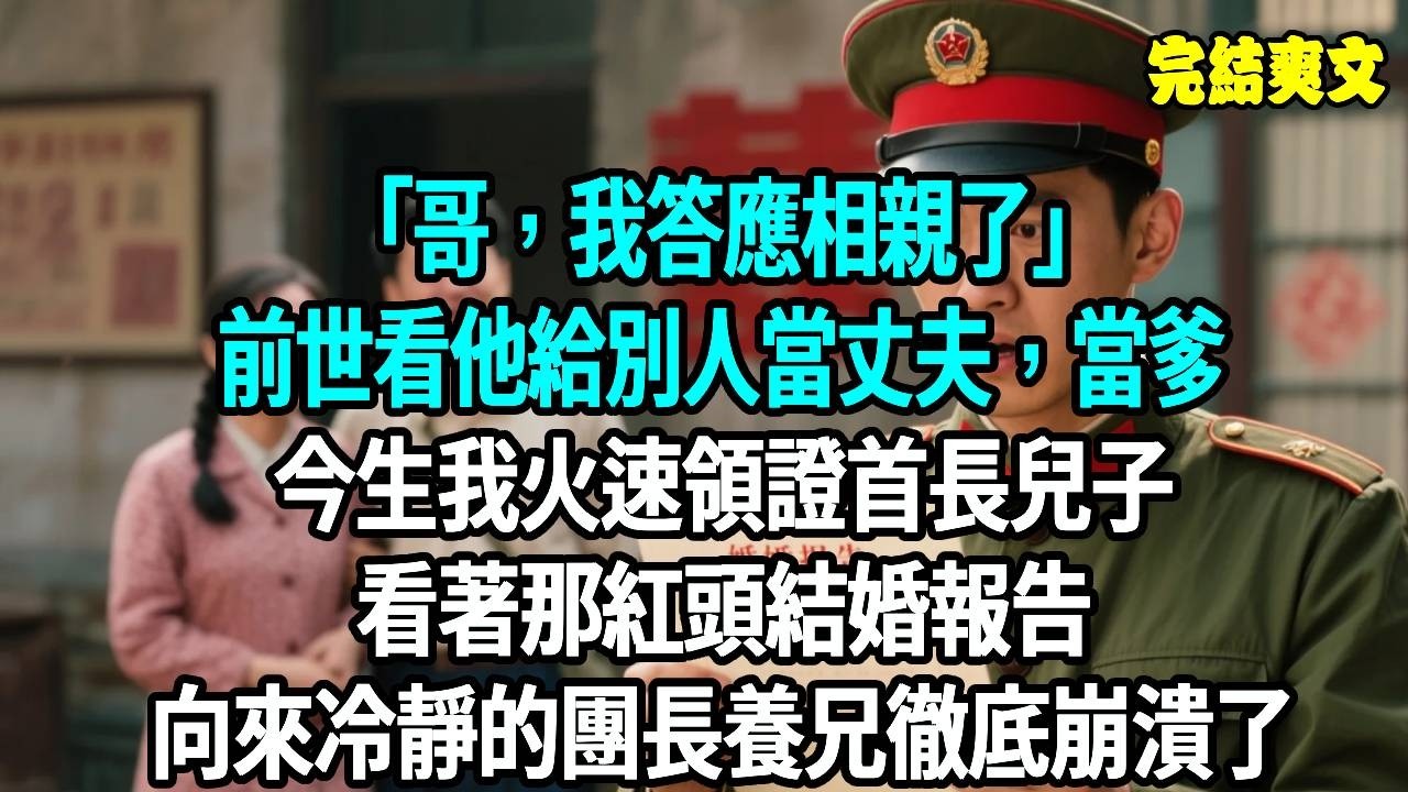 “哥，我答應相親了。”前世看他給別人當爹，今生我火速領證首長兒子。看著那紅頭結婚報告，向來冷靜的團長養兄徹底崩潰了。#爽文#重生#原創