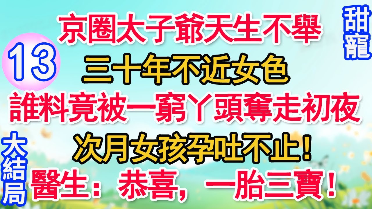 【完結】第13集：京圈太子爺天生不舉，三十年不近女色。誰料竟被一窮丫頭奪走初夜，次月女孩孕吐不止！醫生：恭喜，一胎三寶！#甜寵#現代言情#豪門霸總#完結#甜文 #小说