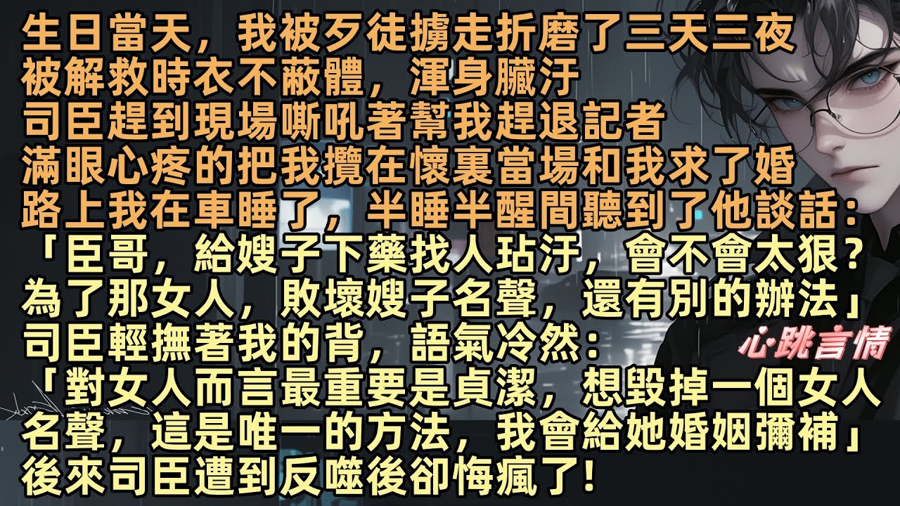 生日當天，我被歹徒擄走折磨了三天三夜，司臣趕來，怒吼驅趕記者，當場求婚。路上我在車睡了，半睡半醒間聽到他談話：「臣哥，給嫂子下藥找人玷汙，想敗壞她的名聲，我們還有別的辦法」後來司臣遭到反噬後卻悔瘋了!