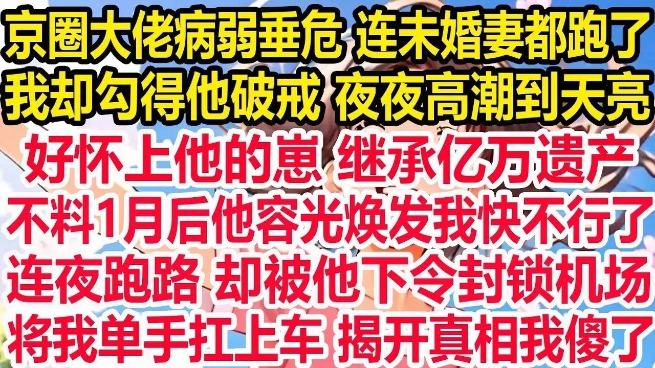 京圈大佬病弱垂危连未婚妻都跑了，我却勾得他破戒夜夜高潮到天亮，好怀上他的崽继承亿万遗产，不料1月后他容光焕发我快不行了，连夜跑路却被他下令封锁机场，将我单手扛上车揭开真相我傻了！
