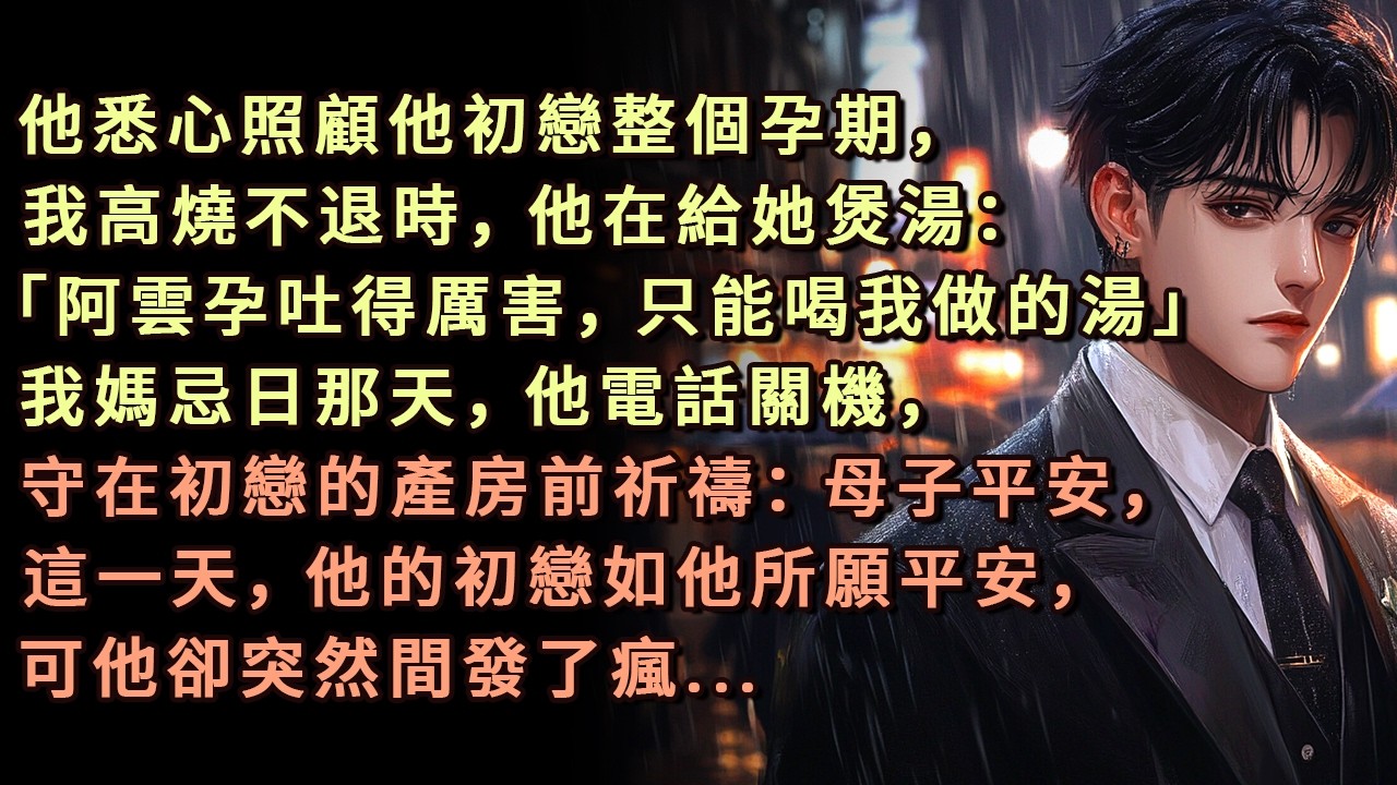 他悉心照顧他初戀整個孕期，我高燒不退時，他在給她煲湯：「阿雲孕吐得厲害，只能喝我做的湯」我媽忌日那天，他電話關機，守在初戀的產房前祈禱：母子平安，這一天，他的初戀如他所願平安，可他卻突然間發了瘋...