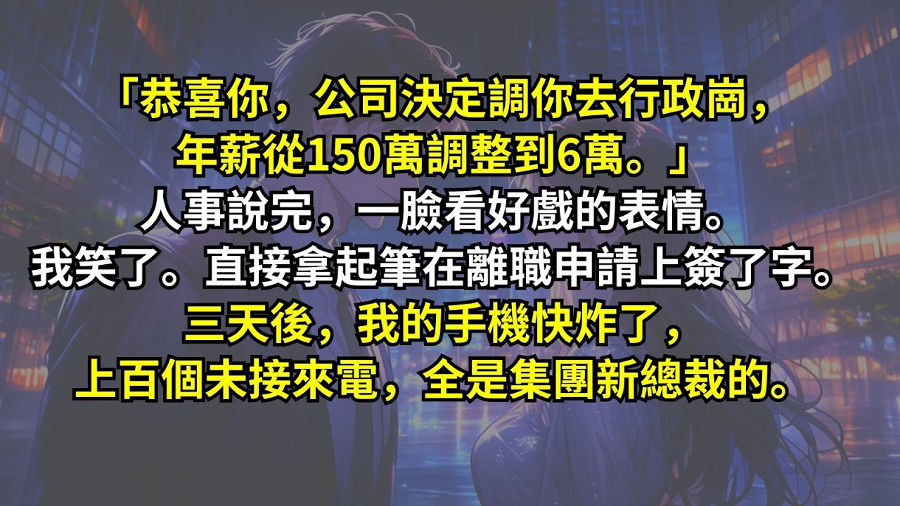 「恭喜你，公司決定調你去行政崗，年薪從150萬調整到6萬。」人事說完，一臉看好戲的表情。我笑了。直接拿起筆在離職申請上簽了字。三天後，我的手機快炸了，上百個未接來電，全是集團新總裁的。