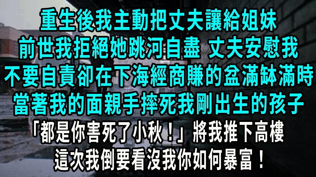 重生後我主動把丈夫讓給姐妹，前世我拒絕她跳河自盡，丈夫安慰我 不要自責卻在下海經商賺的盆滿缽滿時，當著我的面親手摔死我剛出生的孩子，都是你害死了小秋！將我推下高樓 這次我倒要看沒我你如何暴富！