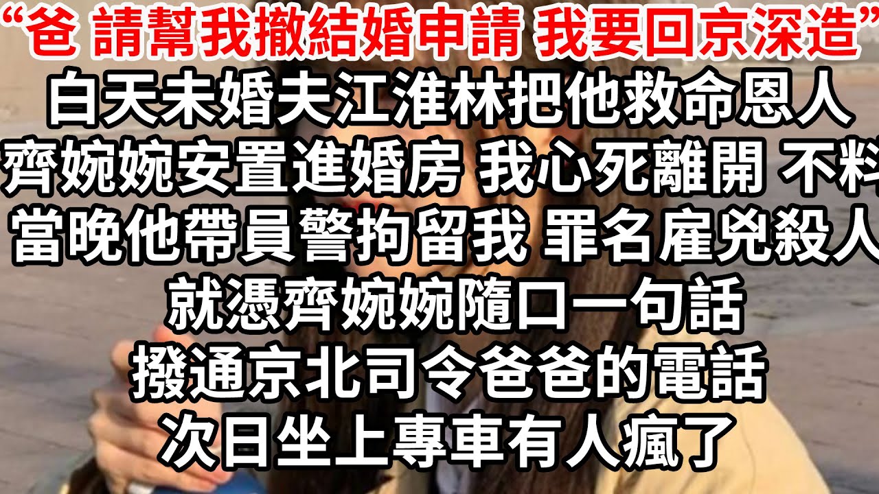 “爸 請您我撤結婚申請 我要回京深造”白天未婚夫江淮林把他救命恩人齊婉婉安置進婚房 我心死離開，不料當晚他帶員警拘留我，罪名雇兇殺人 就憑齊婉婉隨口一句話，撥通京北司令爸爸的電話，次日坐上專車有人瘋了