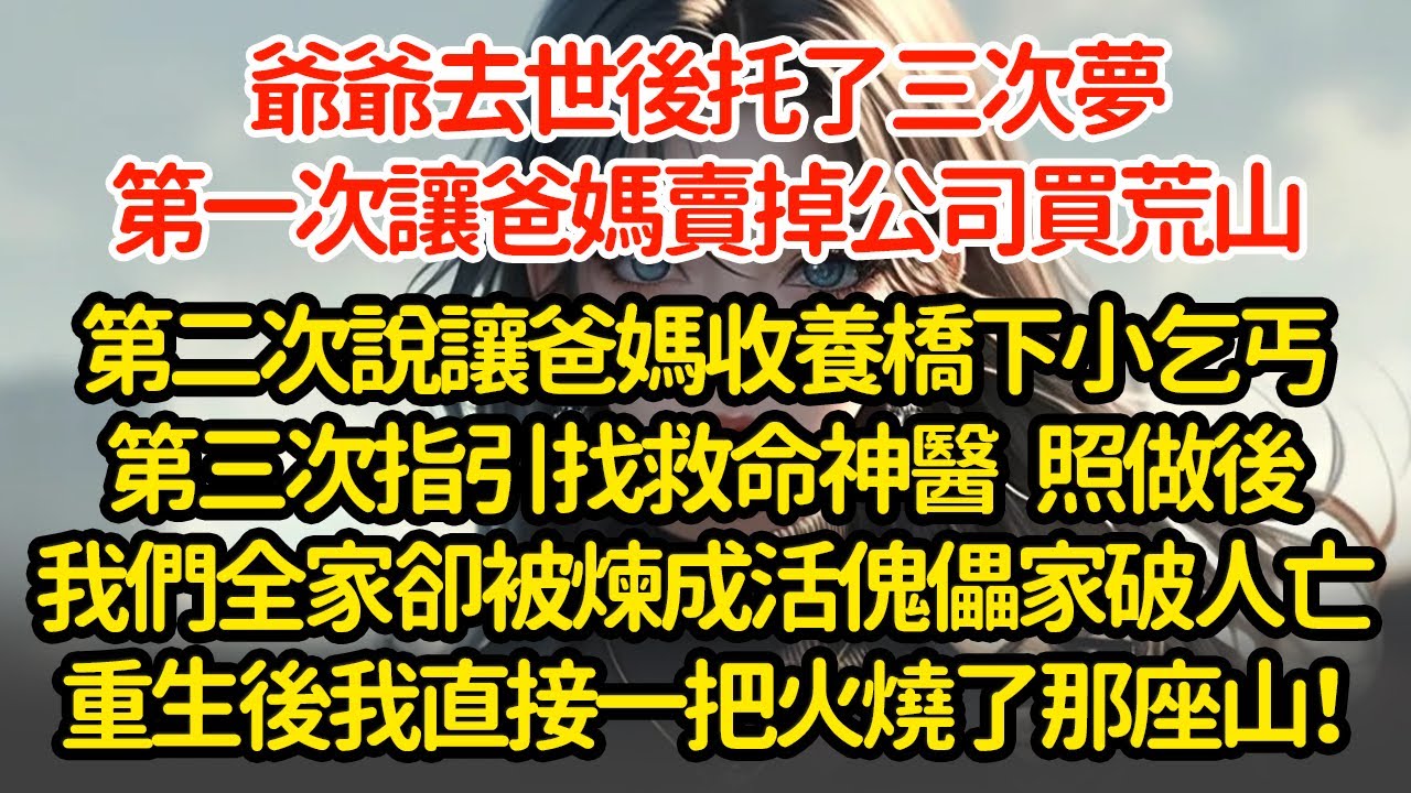 爺爺去世後托了三次夢，第一次讓爸媽賣掉公司買荒山，第二次說讓爸媽收養橋下小乞丐，第三次指引找救命神醫，照做後，我們全家卻被煉成活傀儡家破人亡，重生後我直接一把火燒了那座山！